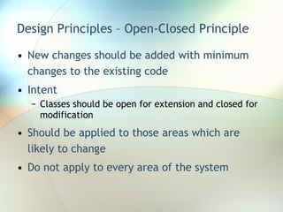 Design Principles – Open-Closed Principle New changes should be added with minimum changes to the existing code Intent Classes should be open for extension and closed for modification Should be applied to those areas which are likely to change Do not apply to every area of the system 