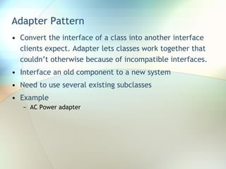 Adapter Pattern Convert the interface of a class into another interface clients expect. Adapter lets classes work together that couldn’t otherwise because of incompatible interfaces. Interface an old component to a new system Need to use several existing subclasses Example AC Power adapter 