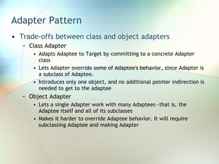 Adapter Pattern Trade-offs between class and object adapters Class Adapter Adapts Adaptee to Target by committing to a concrete Adapter class Lets Adapter override some of Adaptee's behavior, since Adapter is a subclass of Adaptee. Introduces only one object, and no additional pointer indirection is needed to get to the adaptee Object Adapter Lets a single Adapter work with many Adaptees—that is, the Adaptee itself and all of its subclasses Makes it harder to override Adaptee behavior. It will require subclassing Adaptee and making Adapter 