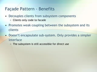 Façade Pattern - Benefits Decouples clients from subsystem components Clients only code to facade Promotes weak coupling between the subsystem and its clients Doesn’t encapsulate sub-system. Only provides a simpler interface The subsystem is still accessible for direct use 