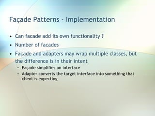 Façade Patterns - Implementation Can facade add its own functionality ? Number of facades Façade and adapters may wrap multiple classes, but the difference is in their intent Façade simplifies an interface Adapter converts the target interface into something that client is expecting 