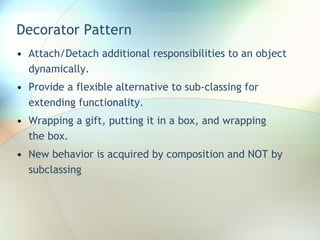 Decorator Pattern Attach/Detach additional responsibilities to an object dynamically.  Provide a flexible alternative to sub-classing for extending functionality. Wrapping a gift, putting it in a box, and wrapping the box. New behavior is acquired by composition and NOT by subclassing 