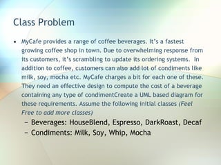 Class Problem MyCafe provides a range of coffee beverages. It’s a fastest growing coffee shop in town. Due to overwhelming response from its customers, it’s scrambling to update its ordering systems.  In addition to coffee, customers can also add lot of condiments like milk, soy, mocha etc. MyCafe charges a bit for each one of these. They need an effective design to compute the cost of a beverage containing any type of condimentCreate a UML based diagram for these requirements. Assume the following initial classes  (Feel Free to add more classes) Beverages: HouseBlend, Espresso, DarkRoast, Decaf Condiments: Milk, Soy, Whip, Mocha 