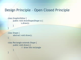 Design Principle – Open Closed Principle class GraphicEditor { public void drawShape(Shape s) { s.draw(); } } class Shape { abstract void draw(); } class Rectangle extends Shape { public void draw() { // draw the rectangle } } 