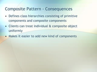 Composite Pattern - Consequences Defines class hierarchies consisting of primitive components and composite components Clients can treat individual & composite object uniformly Makes it easier to add new kind of components 