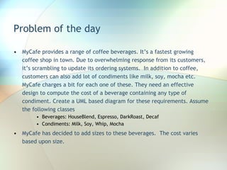 Problem of the day MyCafe provides a range of coffee beverages. It’s a fastest growing coffee shop in town. Due to overwhelming response from its customers, it’s scrambling to update its ordering systems.  In addition to coffee, customers can also add lot of condiments like milk, soy, mocha etc. MyCafe charges a bit for each one of these. They need an effective design to compute the cost of a beverage containing any type of condiment. Create a UML based diagram for these requirements. Assume the following classes Beverages: HouseBlend, Espresso, DarkRoast, Decaf Condiments: Milk, Soy, Whip, Mocha MyCafe has decided to add sizes to these beverages.  The cost varies based upon size. 
