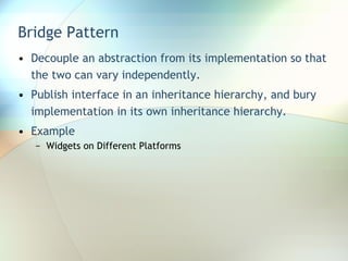Bridge Pattern Decouple an abstraction from its implementation so that the two can vary independently. Publish interface in an inheritance hierarchy, and bury implementation in its own inheritance hierarchy. Example Widgets on Different Platforms 