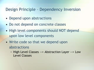 Design Principle – Dependency Inversion Depend upon abstractions  Do not depend on concrete classes High level components should NOT depend upon low level components Write code so that we depend upon abstractions High Level Classes --> Abstraction Layer --> Low Level Classes 