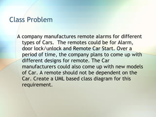 Class Problem A company manufactures remote alarms for different types of Cars.  The remotes could be for Alarm, door lock/unlock and Remote Car Start. Over a period of time, the company plans to come up with different designs for remote. The Car manufacturers could also come up with new models of Car. A remote should not be dependent on the Car. Create a UML based class diagram for this requirement.  