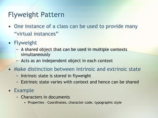 Flyweight Pattern One instance of a class can be used to provide many “virtual instances” Flyweight  A shared object that can be used in multiple contexts simultaneously Acts as an independent object in each context Make distinction between intrinsic and extrinsic state Intrinsic state is stored in flyweight Extrinsic state varies with context and hence can be shared Example Characters in documents Properties – Coordinates, character code, typographic style 