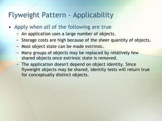 Flyweight Pattern - Applicability Apply when  all  of the following are true An application uses a large number of objects. Storage costs are high because of the sheer quantity of objects. Most object state can be made extrinsic. Many groups of objects may be replaced by relatively few shared objects once extrinsic state is removed. The application doesn't depend on object identity. Since flyweight objects may be shared, identity tests will return true for conceptually distinct objects. 