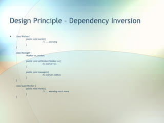 Design Principle – Dependency Inversion class Worker { public void work() { // ....working } } class Manager { Worker m_worker; public void setWorker(Worker w) { m_worker=w; } public void manage() { m_worker.work(); } } class SuperWorker { public void work() { //.... working much more } } 