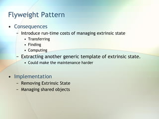 Flyweight Pattern Consequences Introduce run-time costs of managing extrinsic state Transferring  Finding Computing Extracting another generic template of extrinsic state. Could make the maintenance harder Implementation Removing Extrinsic State Managing shared objects 