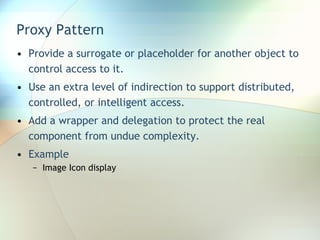 Proxy Pattern Provide a surrogate or placeholder for another object to control access to it.  Use an extra level of indirection to support distributed, controlled, or intelligent access. Add a wrapper and delegation to protect the real component from undue complexity. Example Image Icon display 