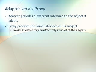 Adapter versus Proxy Adapter provides a different interface to the object it adapts Proxy provides the same interface as its subject Proxies interface may be effectively a subset of the subjects 