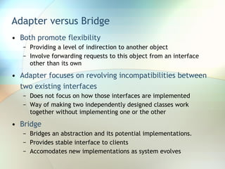 Adapter versus Bridge Both promote flexibility Providing a level of indirection to another object Involve forwarding requests to this object from an interface other than its own Adapter focuses on revolving incompatibilities between two existing interfaces Does not focus on how those interfaces are implemented Way of making two independently designed classes work together without implementing one or the other Bridge Bridges an abstraction and its potential implementations.  Provides stable interface to clients  Accomodates new implementations as system evolves 