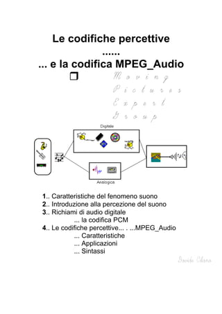 Le codifiche percettive
......
... e la codifica MPEG_Audio
1.. Caratteristiche del fenomeno suono
2.. Introduzione alla percezione del suono
3.. Richiami di audio digitale
... la codifica PCM
4.. Le codifiche percettive... . ...MPEG_Audio
... Caratteristiche
... Applicazioni
... Sintassi
 