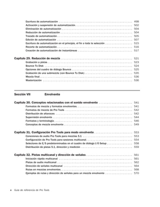 Escritura de automatización . . . . . . . . . . . . . . . . . . . . . . . . . . . . . . . . . . . . . . . . . . . . . .            498
               Activación y suspensión de automatización. . . . . . . . . . . . . . . . . . . . . . . . . . . . . . . . . . . .                   502
               Eliminación de automatización . . . . . . . . . . . . . . . . . . . . . . . . . . . . . . . . . . . . . . . . . . . .              504
               Reducción de automatización . . . . . . . . . . . . . . . . . . . . . . . . . . . . . . . . . . . . . . . . . . . . .              504
               Trazado de automatización . . . . . . . . . . . . . . . . . . . . . . . . . . . . . . . . . . . . . . . . . . . . . . .            505
               Edición de automatización . . . . . . . . . . . . . . . . . . . . . . . . . . . . . . . . . . . . . . . . . . . . . . .            507
               Escritura de automatización en el principio, el fin o toda la selección . . . . . . . . . . . . . . . . .                          515
               Recorte de automatización . . . . . . . . . . . . . . . . . . . . . . . . . . . . . . . . . . . . . . . . . . . . . . .            516
               Creación de automatización de instantáneas . . . . . . . . . . . . . . . . . . . . . . . . . . . . . . . . . .                     517

    Capítulo 29. Reducción de mezcla . . . . . . . . . . . . . . . . . . . . . . . . . . . . . . . . . . . . . . . . . . . . . 521
               Grabación a pistas . . . . . . . . . . . . . . . . . . . . . . . . . . . . . . . . . . . . . . . . . . . . . . . . . . . . .       523
               Bounce To Disk . . . . . . . . . . . . . . . . . . . . . . . . . . . . . . . . . . . . . . . . . . . . . . . . . . . . . . .       524
               Opciones del cuadro de diálogo Bounce . . . . . . . . . . . . . . . . . . . . . . . . . . . . . . . . . . . . . .                  525
               Grabación de una submezcla (con Bounce To Disk) . . . . . . . . . . . . . . . . . . . . . . . . . . . . . .                        535
               Mezcla final . . . . . . . . . . . . . . . . . . . . . . . . . . . . . . . . . . . . . . . . . . . . . . . . . . . . . . . . . .   536
               Masterización . . . . . . . . . . . . . . . . . . . . . . . . . . . . . . . . . . . . . . . . . . . . . . . . . . . . . . . .      536




    Sección VII                      Envolvente

    Capítulo 30. Conceptos relacionados con el sonido envolvente . . . . . . . . . . . . . . . . . . . . . 541
               Formatos de mezcla y formatos envolventes. . . . . . . . . . . . . . . . . . . . . . . . . . . . . . . . . . .                     541
               Formatos de mezcla de Pro Tools . . . . . . . . . . . . . . . . . . . . . . . . . . . . . . . . . . . . . . . . . .                542
               Distribución de altavoces . . . . . . . . . . . . . . . . . . . . . . . . . . . . . . . . . . . . . . . . . . . . . . . .          542
               Supervisión envolvente . . . . . . . . . . . . . . . . . . . . . . . . . . . . . . . . . . . . . . . . . . . . . . . . . .         544
               Formatos y terminología . . . . . . . . . . . . . . . . . . . . . . . . . . . . . . . . . . . . . . . . . . . . . . . . .          546
               Conceptos de mezcla envolvente . . . . . . . . . . . . . . . . . . . . . . . . . . . . . . . . . . . . . . . . . . .               549

    Capítulo 31. Configuración Pro Tools para modo envolvente . . . . . . . . . . . . . . . . . . . . . . . . 553
               Conexiones de audio Pro Tools para mezclas 5.1 . . . . . . . . . . . . . . . . . . . . . . . . . . . . . . .                       553
               Configuración de Pro Tools para sesiones multicanal. . . . . . . . . . . . . . . . . . . . . . . . . . . . .                       554
               Selectores de E/S predeterminados en el cuadro de diálogo I/O Setup . . . . . . . . . . . . . . . .                                558
               Distribución de pistas 5.1, dirección y medición . . . . . . . . . . . . . . . . . . . . . . . . . . . . . . . .                   559

    Capítulo 32. Pistas multicanal y dirección de señales . . . . . . . . . . . . . . . . . . . . . . . . . . . . . 561
               Iniciación rápida multicanal . . . . . . . . . . . . . . . . . . . . . . . . . . . . . . . . . . . . . . . . . . . . . .           561
               Pistas de audio multicanal . . . . . . . . . . . . . . . . . . . . . . . . . . . . . . . . . . . . . . . . . . . . . . .           562
               Dirección de señales multicanal . . . . . . . . . . . . . . . . . . . . . . . . . . . . . . . . . . . . . . . . . . .              564
               Rutas en mezclas envolventes. . . . . . . . . . . . . . . . . . . . . . . . . . . . . . . . . . . . . . . . . . . . .              568
               Ejemplos de rutas y dirección de señales para un mezcla envolvente . . . . . . . . . . . . . . . . .                               570




x   Guía de referencia de Pro Tools
 