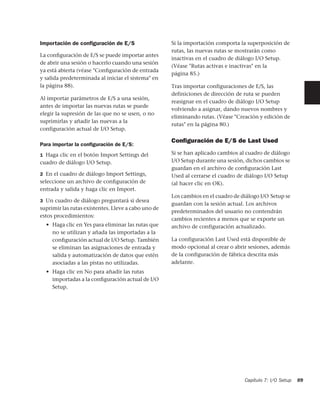 Importación de conﬁguración de E/S                   Si la importación comporta la superposición de
                                                     rutas, las nuevas rutas se mostrarán como
La conﬁguración de E/S se puede importar antes
                                                     inactivas en el cuadro de diálogo I/O Setup.
de abrir una sesión o hacerlo cuando una sesión
                                                     (Véase "Rutas activas e inactivas" en la
ya está abierta (véase "Conﬁguración de entrada
                                                     página 85.)
y salida predeterminada al iniciar el sistema" en
la página 88).                                       Tras importar configuraciones de E/S, las
                                                     definiciones de dirección de ruta se pueden
Al importar parámetros de E/S a una sesión,
                                                     reasignar en el cuadro de diálogo I/O Setup
antes de importar las nuevas rutas se puede
                                                     volviendo a asignar, dando nuevos nombres y
elegir la supresión de las que no se usen, o no
                                                     eliminando rutas. (Véase "Creación y edición de
suprimirlas y añadir las nuevas a la
                                                     rutas" en la página 80.)
configuración actual de I/O Setup.

                                                     Conﬁguración de E/S de Last Used
Para importar la conﬁguración de E/S:
1 Haga clic en el botón Import Settings del          Si se han aplicado cambios al cuadro de diálogo
cuadro de diálogo I/O Setup.                         I/O Setup durante una sesión, dichos cambios se
                                                     guardan en el archivo de conﬁguración Last
2 En el cuadro de diálogo Import Settings,           Used al cerrarse el cuadro de diálogo I/O Setup
seleccione un archivo de conﬁguración de             (al hacer clic en OK).
entrada y salida y haga clic en Import.
                                                     Los cambios en el cuadro de diálogo I/O Setup se
3 Un cuadro de diálogo preguntará si desea
                                                     guardan con la sesión actual. Los archivos
suprimir las rutas existentes. Lleve a cabo uno de
                                                     predeterminados del usuario no contendrán
estos procedimientos:
                                                     cambios recientes a menos que se exporte un
  • Haga clic en Yes para eliminar las rutas que     archivo de configuración actualizado.
    no se utilizan y añada las importadas a la
    conﬁguración actual de I/O Setup. También        La configuración Last Used está disponible de
    se eliminan las asignaciones de entrada y        modo opcional al crear o abrir sesiones, además
    salida y automatización de datos que estén       de la configuración de fábrica descrita más
    asociadas a las pistas no utilizadas.            adelante.
  • Haga clic en No para añadir las rutas
    importadas a la conﬁguración actual de I/O
    Setup.




                                                                                  Capítulo 7: I/O Setup   89
 