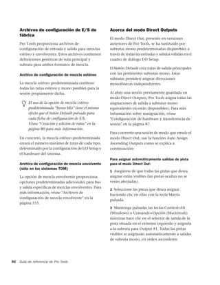 Archivos de conﬁguración de E/S de                  Acerca del modo Direct Outputs
     fábrica
                                                         El modo Direct Out, presente en versiones
     Pro Tools proporciona archivos de                   anteriores de Pro Tools, se ha sustituido por
     configuración de entrada y salida para mezclas      subrutas mono predeterminadas disponibles a
     estéreo y envolventes. Estos archivos contienen     través de todas las entradas y salidas válidas en el
     definiciones genéricas de ruta principal y          cuadro de diálogo I/O Setup.
     subruta para ambos formatos de mezcla.
                                                         El botón Default crea rutas de salida principales
     Archivo de conﬁguración de mezcla estéreo           con las pertinentes subrutas mono. Estas
                                                         subrutas permiten asignar direcciones
     La mezcla estéreo predeterminada contiene           monofónicas independientes.
     todas las rutas estéreo y mono posibles para la
     sesión propiamente dicha.                           Al abrir una sesión previamente guardada en
                                                         modo Direct Outputs, Pro Tools asigna todas las
          El uso de la opción de mezcla estéreo          asignaciones de salida a subrutas mono
          predeterminada "Stereo Mix" tiene el mismo     equivalentes (si están disponibles). Para más
          efecto que el botón Default pulsado para       información sobre reasignación, véase
          cada ficha de configuración de E/S.            "Configuración de hardware y transferencia de
          Véase "Creación y edición de rutas" en la      sesión" en la página 87.
          página 80 para más información.
                                                         Para convertir una sesión de modo que emule el
     En concreto, la mezcla estéreo predeterminada       modo Direct Out, use la función Auto Assign
     creará el número máximo de rutas de cada tipo,      Ascending Outputs como se explica a
     determinado por la configuración de I/O Setup y     continuación:
     el hardware del sistema.
                                                         Para asignar automáticamente salidas de pista
     Archivo de conﬁguración de mezcla envolvente        para el modo Direct Out:
     (sólo en los sistemas TDM)
                                                         1 Asegúrese de que todas las pistas que desea
     La opción de mezcla envolvente proporciona          asignar están visibles (las pistas ocultas no se
     opciones predeterminadas adicionales para bus       verán afectadas).
     y salida específicas de mezclas envolventes. Para
                                                         2 Seleccione las pistas que desea asignar
     más información, véase "Archivos de
                                                         haciendo clic en ellas con la tecla Mayús
     configuración de mezcla envolvente" en la
                                                         pulsada.
     página 555.
                                                         3 Mantenga pulsadas las teclas Control+Alt
                                                         (Windows) o Comando+Opción (Macintosh)
                                                         mientras hace clic en el selector de salida de la
                                                         pista situada en el extremo izquierdo y asígnela
                                                         a la subruta para Output #1. Todas las pistas
                                                         visibles se asignarán automáticamente a salidas
                                                         de subruta mono, en orden ascendente.




90   Guía de referencia de Pro Tools
 