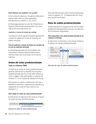 Para efectuar una audición "en su sitio":           Para más información sobre mezclas multicanal,
                                                         véase el capítulo 31, "Configuración Pro Tools
     1 En la lista de regiones, la región multicanal o
                                                         para modo envolvente".
     estéreo debe estar en vista expandida
     (mostrando los canales .L, .R y otros).

     2 Mantenga pulsada la tecla Alt (Windows) u
                                                         Ruta de salida predeterminada
     Opción (Macintosh) mientras hace clic en la         Puede especificar la asignación de ruta de salida
     región del canal que desee oír.                     predeterminada para pistas nuevas, en cada uno
                                                         de los formatos disponibles.
     Audición a través de todas las salidas

     Las regiones mono pueden dirigirse igualmente       Para especiﬁcar una salida predeterminada en la
     a todas las salidas de la ruta de audición de       ventana I/O Setup:
     región asociada.                                    ■  Seleccione un formato y una ruta de salida en
                                                         el selector de salidas predeterminadas.
     Para la audición a través de todos los canales de
     la ruta de audición principal:
     ■ Mantenga pulsadas las teclas Mayús+Alt
     (Windows) o Mayús+Opción (Macintosh)
     mientras hace clic en la señal, en la lista de
     regiones.


     Orden de rutas predeterminado
     (sólo en sistemas TDM)                              Selección de rutas de salida predeterminadas

     El selector de orden de rutas predeterminado
     permite seleccionar la distribución de pistas
     predeterminada que Pro Tools debe utilizar al
     crear y asignar rutas principales o subrutas de
     formato 5.1 en el cuadro de diálogo I/O Setup.

     Esta opción no afecta a definiciones de ruta o
     medición existentes; simplemente especifica la
     asignación de canal en rutas nuevas con
     formato 5.1.

     Para elegir un orden de rutas predeterminado:
     ■ Seleccione la asignación de canal en el menú
     de orden de rutas predeterminado.




     Selector de orden de rutas predeterminado


92   Guía de referencia de Pro Tools
 