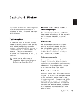Capítulo 8: Pistas


Este capítulo describe tareas básicas de gestión   Pistas de audio, entrada auxiliar y
de pistas como la creación, eliminación y          atenuador principal
agrupación de pistas, y asignación de voces y
canales de salida.                                 Pro Tools ofrece pistas de audio con formato
                                                   mono, estéreo y multicanal con más pistas que
                                                   estéreo, entradas auxiliares y atenuadores
                                                   principales.
Tipos de pista
                                                   Pistas de audio
En una misma sesión de Pro Tools se puede
trabajar con distintos tipos de pista. Pistas de   Las pistas de audio contienen arreglos de
audio, entrada auxiliar, MIDI, atenuador           archivos de audio grabados (o importados).
principal y películas QuickTime. Las pistas de     Las pistas de audio pueden ser de formato
películas AVoption|XL son compatibles con          mono, estéreo o multicanal (las pistas
Pro Tools 5.3.3 y versiones posteriores            multicanal sólo se admiten en los sistemas
(Windows), Pro Tools 6.1 (Mac OS X) y 5.1.x        Pro Tools serie HD o serie MIX).
(Mac OS 9)
                                                   Pistas de entrada auxiliar
     Las funciones de pistas de película
     QuickTime se describen en el capítulo 36,     Pueden utilizarse como envíos de efectos,
     "Trabajo con películas QuickTime".            destinos de submezclas, destinos de rebote,
                                                   como entradas para supervisar o procesar audio
                                                   (por ejemplo, audio de fuentes MIDI) y para
                                                   diversas tareas de dirección de audio.

                                                   Pistas de atenuador principal

                                                   Controlan el nivel global de las pistas de audio
                                                   dirigidas a las rutas de salida principales de una
                                                   sesión. Por ejemplo, tiene 24 pistas en una
                                                   sesión con los canales 1–8 dirigidos a las salidas
                                                   analógicas 1–2, los canales 9–16 a las salidas
                                                   analógicas 3–4 y los canales 17–24 a las salidas
                                                   analógicas 5–6. Después, crea tres atenuadores
                                                   principales para controlar cada uno de estos
                                                   pares de salida.

                                                                                     Capítulo 8: Pistas   93
 