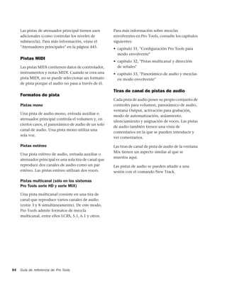 Las pistas de atenuador principal tienen usos       Para más información sobre mezclas
     adicionales (como controlar los niveles de          envolventes en Pro Tools, consulte los capítulos
     submezcla). Para más información, véase el          siguientes:
     "Atenuadores principales" en la página 445.         • capítulo 31, "Conﬁguración Pro Tools para
                                                           modo envolvente"
     Pistas MIDI
                                                         • capítulo 32, "Pistas multicanal y dirección
     Las pistas MIDI contienen datos de controlador,       de señales"
     instrumentos y notas MIDI. Cuando se crea una       • capítulo 33, "Panorámico de audio y mezclas
     pista MIDI, no se puede seleccionar un formato        en modo envolvente"
     de pista porque el audio no pasa a través de él.

                                                         Tiras de canal de pistas de audio
     Formatos de pista
                                                         Cada pista de audio posee su propio conjunto de
     Pistas mono                                         controles para volumen, panorámico de audio,
                                                         ventana Output, activación para grabación,
     Una pista de audio mono, entrada auxiliar o
                                                         modo de automatización, aislamiento,
     atenuador principal controla el volumen y, en
                                                         silenciamiento y asignación de voces. Las pistas
     ciertos casos, el panorámico de audio de un solo
                                                         de audio también tienen una vista de
     canal de audio. Una pista mono utiliza una
                                                         comentarios en la que se pueden introducir y
     sola voz.
                                                         ver comentarios.

     Pistas estéreo                                      Las tiras de canal de pista de audio de la ventana
                                                         Mix tienen un aspecto similar al que se
     Una pista estéreo de audio, entrada auxiliar o
                                                         muestra aquí.
     atenuador principal es una sola tira de canal que
     reproduce dos canales de audio como un par          Las pistas de audio se pueden añadir a una
     estéreo. Las pistas estéreo utilizan dos voces.     sesión con el comando New Track.

     Pistas multicanal (sólo en los sistemas
     Pro Tools serie HD y serie MIX)

     Una pista multicanal consiste en una tira de
     canal que reproduce varios canales de audio
     (entre 3 y 8 simultáneamente). De este modo,
     Pro Tools admite formatos de mezcla
     multicanal, entre ellos LCRS, 5.1, 6.1 y otros.




94   Guía de referencia de Pro Tools
 