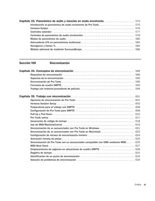 Capítulo 33. Panorámico de audio y mezclas en modo envolvente . . . . . . . . . . . . . . . . . . . 575
           Introducción al panorámico de audio envolvente de Pro Tools . . . . . . . . . . . . . . . . . . . . . . .                        575
           Ventana Output. . . . . . . . . . . . . . . . . . . . . . . . . . . . . . . . . . . . . . . . . . . . . . . . . . . . . . . .    576
           Controles estándar . . . . . . . . . . . . . . . . . . . . . . . . . . . . . . . . . . . . . . . . . . . . . . . . . . . . .     577
           Controles de panorámico de audio envolventes . . . . . . . . . . . . . . . . . . . . . . . . . . . . . . . . .                   578
           Modos de panorámico de audio . . . . . . . . . . . . . . . . . . . . . . . . . . . . . . . . . . . . . . . . . . . .             580
           Atenuadores LFE en panorámicos multicanal. . . . . . . . . . . . . . . . . . . . . . . . . . . . . . . . . . .                   583
           Divergence y Center % . . . . . . . . . . . . . . . . . . . . . . . . . . . . . . . . . . . . . . . . . . . . . . . . . . .      584
           Módulo adicional de medición SurroundScope . . . . . . . . . . . . . . . . . . . . . . . . . . . . . . . . . .                   586




Sección VIII                      Sincronización

Capítulo 34. Conceptos de sincronización . . . . . . . . . . . . . . . . . . . . . . . . . . . . . . . . . . . . . . . 589
           Requisitos de sincronización . . . . . . . . . . . . . . . . . . . . . . . . . . . . . . . . . . . . . . . . . . . . . .         589
           Aspectos de la sincronización. . . . . . . . . . . . . . . . . . . . . . . . . . . . . . . . . . . . . . . . . . . . . .         590
           Sincronización de Pro Tools . . . . . . . . . . . . . . . . . . . . . . . . . . . . . . . . . . . . . . . . . . . . . . .        590
           Formatos de cuadro SMPTE . . . . . . . . . . . . . . . . . . . . . . . . . . . . . . . . . . . . . . . . . . . . . . .           593
           Trabajo con material procedente de película . . . . . . . . . . . . . . . . . . . . . . . . . . . . . . . . . . .                594

Capítulo 35. Trabajo con sincronización . . . . . . . . . . . . . . . . . . . . . . . . . . . . . . . . . . . . . . . . . 601
           Opciones de sincronización de Pro Tools . . . . . . . . . . . . . . . . . . . . . . . . . . . . . . . . . . . . . .              601
           Ventana Session Setup . . . . . . . . . . . . . . . . . . . . . . . . . . . . . . . . . . . . . . . . . . . . . . . . . .        603
           Preparativos para el trabajo con SMPTE . . . . . . . . . . . . . . . . . . . . . . . . . . . . . . . . . . . . . .               608
           Configuración de Pro Tools para SMPTE . . . . . . . . . . . . . . . . . . . . . . . . . . . . . . . . . . . . . .                608
           Pull Up y Pull Down . . . . . . . . . . . . . . . . . . . . . . . . . . . . . . . . . . . . . . . . . . . . . . . . . . . . .    610
           Pro Tools online . . . . . . . . . . . . . . . . . . . . . . . . . . . . . . . . . . . . . . . . . . . . . . . . . . . . . . .   617
           Generación de código de tiempo . . . . . . . . . . . . . . . . . . . . . . . . . . . . . . . . . . . . . . . . . . .             618
           Uso de MIDI MachineControl . . . . . . . . . . . . . . . . . . . . . . . . . . . . . . . . . . . . . . . . . . . . . .           619
           Sincronización de un secuenciador con Pro Tools en Windows. . . . . . . . . . . . . . . . . . . . . . .                          621
           Sincronización de un secuenciador con Pro Tools en Macintosh. . . . . . . . . . . . . . . . . . . . . .                          622
           Configuración de retraso de sincronización mínimo . . . . . . . . . . . . . . . . . . . . . . . . . . . . . .                    624
           Activación remota de pistas . . . . . . . . . . . . . . . . . . . . . . . . . . . . . . . . . . . . . . . . . . . . . . .        625
           Sincronización de Pro Tools con un secuenciador compatible con OMS mediante MMC . . . . .                                        625
           MIDI Beat Clock . . . . . . . . . . . . . . . . . . . . . . . . . . . . . . . . . . . . . . . . . . . . . . . . . . . . . . .    627
           Emplazamiento de regiones en ubicaciones de cuadro SMPTE . . . . . . . . . . . . . . . . . . . . . .                             628
           Registro de tiempo . . . . . . . . . . . . . . . . . . . . . . . . . . . . . . . . . . . . . . . . . . . . . . . . . . . . .     631
           Identificación de un punto de sincronización . . . . . . . . . . . . . . . . . . . . . . . . . . . . . . . . . . .               633
           Solución de problemas de sincronización . . . . . . . . . . . . . . . . . . . . . . . . . . . . . . . . . . . . .                634




                                                                                                                                            Índice   xi
 