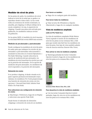 Medidor de nivel de pista                            Para borrar un medidor:

     En las pistas de audio, los medidores de nivel       ■   Haga clic en cualquier parte del medidor.
     indican el nivel de la señal que se graba o se
     reproduce desde el disco duro. La luz verde          Para borrar todos los medidores:
     indica la existencia de niveles nominales, la        ■ Pulse la tecla Alt (Windows) u Opción
     amarilla, pre-clipping (–6 dB por debajo de la       (Macintosh) y haga clic en cualquier medidor.
     escala completa) y la roja, la aparición de
     clipping. Cuando una pista está activada para        Vista de medidores ampliada
     grabación, los medidores indican niveles
                                                          (sólo en Pro Tools 6.x)
     de grabación.
                                                          La vista de medidores ampliada (Wide Meters
     En las pistas MIDI, el medidor de nivel muestra
                                                          View) expande el ancho de los medidores de
     la velocidad MIDI del evento MIDI más reciente.
                                                          nivel de las pistas en las ventanas Mix y Edit
                                                          para que resulte más fácil leer los medidores de
     Medición de pre-atenuador y post-atenuador
                                                          nivel de pista. Este tipo de vista también admite
     Puede configurar los medidores de nivel de pista     vista de mezcla estrecha (Narrow Mix View).
     de audio para que indiquen los niveles de pre-
     atenuador o post-atenuador seleccionando o           Para activar la vista de medidores ampliada:
     anulando la selección en el menú Operations >
                                                          ■ Mantenga pulsadas las teclas Comando-
     Pre-Fader Metering. Cuando selecciona la
                                                          Opción-Control y haga clic en los medidores de
     opción de medición del pre-atenuador, los
                                                          nivel de pista en la ventana Mix o Edit.
     medidores de nivel muestran los niveles sea cual
     sea la posición del atenuador. En la opción de
     medición del post-atenuador, los medidores de
     nivel responden a la posición del atenuador.

     Retención de cresta

     Si se produce clipping, el diodo situado en la
     parte superior permanecerá iluminado (rojo).
     Además, los medidores Pro Tools proporcionan
     una función de retención de cresta con tres
     opciones: 3 Second Peak Hold, Inﬁnite Peak
     Hold o No Peak Hold.
                                                          Ventanas Wide Meters View, Mix y Edit

     Para seleccionar una conﬁguración de retención       Para desactivar la vista de medidores ampliada:
     de cresta:
                                                          ■ Con las teclas Comando-Opción-Control
     ■ Elija Setups > Preferences, haga clic en Display   pulsadas, haga clic otra vez en los medidores de
     y seleccione una opción Peak Hold.                   nivel de pista en la ventana Mix o Edit.

     Puede borrar el indicador de distorsión
     (clipping) o retención de cresta de un medidor.



98   Guía de referencia de Pro Tools
 