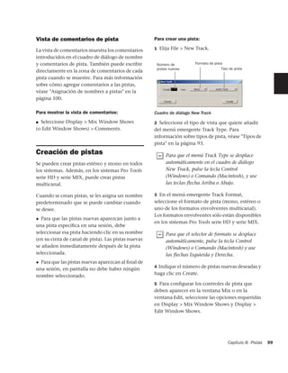 Vista de comentarios de pista                        Para crear una pista:

La vista de comentarios muestra los comentarios      1 Elija File > New Track.

introducidos en el cuadro de diálogo de nombre
y comentarios de pista. También puede escribir        Número de          Formato de pista
                                                      pistas nuevas                     Tipo de pista
directamente en la zona de comentarios de cada
pista cuando se muestre. Para más información
sobre cómo agregar comentarios a las pistas,
véase "Asignación de nombres a pistas" en la
página 100.

Para mostrar la vista de comentarios:                Cuadro de diálogo New Track
■ Seleccione Display > Mix Window Shows              2 Seleccione el tipo de vista que quiere añadir
(o Edit Window Shows) > Comments.                    del menú emergente Track Type. Para
                                                     información sobre tipos de pista, véase "Tipos de
                                                     pista" en la página 93.
Creación de pistas                                         Para que el menú Track Type se desplace
Se pueden crear pistas estéreo y mono en todos             automáticamente en el cuadro de diálogo
los sistemas. Además, en los sistemas Pro Tools            New Track, pulse la tecla Control
serie HD y serie MIX, puede crear pistas                   (Windows) o Comando (Macintosh), y use
multicanal.                                                las teclas flecha Arriba o Abajo.

Cuando se crean pistas, se les asigna un nombre      3 En el menú emergente Track Format,
predeterminado que se puede cambiar cuando           seleccione el formato de pista (mono, estéreo o
se desee.                                            uno de los formatos envolventes multicanal).
                                                     Los formatos envolventes sólo están disponibles
◆ Para que las pistas nuevas aparezcan junto a
                                                     en los sistemas Pro Tools serie HD y serie MIX.
una pista especíﬁca en una sesión, debe
seleccionar esa pista haciendo clic en su nombre           Para que el selector de formato se desplace
(en su cinta de canal de pista). Las pistas nuevas         automáticamente, pulse la tecla Control
se añaden inmediatamente después de la pista               (Windows) o Comando (Macintosh) y use
seleccionada.                                              las flechas Izquierda y Derecha.
◆ Para que las pistas nuevas aparezcan al ﬁnal de
                                                     4 Indique el número de pistas nuevas deseadas y
una sesión, en pantalla no debe haber ningún
nombre seleccionado.                                 haga clic en Create.

                                                     5 Para conﬁgurar los controles de pista que
                                                     deben aparecer en la ventana Mix o en la
                                                     ventana Edit, seleccione las opciones requeridas
                                                     en Display > Mix Window Shows y Display >
                                                     Edit Window Shows.




                                                                                            Capítulo 8: Pistas   99
 