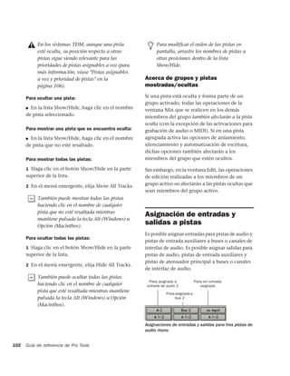 En los sistemas TDM, aunque una pista                Para modificar el orden de las pistas en
           esté oculta, su posición respecto a otras            pantalla, arrastre los nombres de pistas a
           pistas sigue siendo relevante para las               otras posiciones dentro de la lista
           prioridades de pistas asignables a voz (para         Show/Hide.
           más información, véase "Pistas asignables
           a voz y prioridad de pistas" en la             Acerca de grupos y pistas
           página 106).                                   mostradas/ocultas

      Para ocultar una pista:                             Si una pista está oculta y forma parte de un
                                                          grupo activado, todas las operaciones de la
      ■ En la lista Show/Hide, haga clic en el nombre     ventana Mix que se realicen en los demás
      de pista seleccionado.                              miembros del grupo también afectarán a la pista
                                                          oculta (con la excepción de las activaciones para
      Para mostrar una pista que se encuentra oculta:     grabación de audio o MIDI). Si en una pista
      ■ En la lista Show/Hide, haga clic en el nombre     agrupada activa las opciones de aislamiento,
      de pista que no esté resaltado.                     silenciamiento y automatización de escritura,
                                                          dichas opciones también afectarán a los
      Para mostrar todas las pistas:                      miembros del grupo que estén ocultos.

      1 Haga clic en el botón Show/Hide en la parte       Sin embargo, en la ventana Edit, las operaciones
      superior de la lista.                               de edición realizadas a los miembros de un
      2 En el menú emergente, elija Show All Tracks.
                                                          grupo activo no afectarán a las pistas ocultas que
                                                          sean miembros del grupo activo.
           También puede mostrar todas las pistas
           haciendo clic en el nombre de cualquier
           pista que no esté resaltada mientras
                                                          Asignación de entradas y
           mantiene pulsada la tecla Alt (Windows) u
           Opción (Macinthos).
                                                          salidas a pistas
                                                          Es posible asignar entradas para pistas de audio y
      Para ocultar todas las pistas:
                                                          pistas de entrada auxiliares a buses o canales de
      1 Haga clic en el botón Show/Hide en la parte       interfaz de audio. Es posible asignar salidas para
      superior de la lista.                               pistas de audio, pistas de entrada auxiliares y
                                                          pistas de atenuador principal a buses o canales
      2 En el menú emergente, elija Hide All Tracks.
                                                          de interfaz de audio.
           También puede ocultar todas las pistas
                                                            Pista asignada a            Pista sin entrada
           haciendo clic en el nombre de cualquier         entrada de audio 2               asignada
           pista que esté resaltada mientras mantiene                Pista asignada a
           pulsada la tecla Alt (Windows) u Opción                         bus 2
           (Macinthos).


                                                          Asignaciones de entradas y salidas para tres pistas de
                                                          audio mono


102   Guía de referencia de Pro Tools
 
