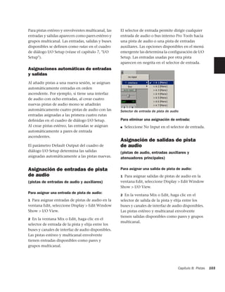 Para pistas estéreo y envolventes multicanal, las   El selector de entrada permite dirigir cualquier
entradas y salidas aparecen como pares estéreo y    entrada de audio o bus interno Pro Tools hacia
grupos multicanal. Las entradas, salidas y buses    una pista de audio o una pista de entradas
disponibles se definen como rutas en el cuadro      auxiliares. Las opciones disponibles en el menú
de diálogo I/O Setup (véase el capítulo 7, "I/O     emergente las determina la configuración de I/O
Setup").                                            Setup. Las entradas usadas por otra pista
                                                    aparecen en negrita en el selector de entrada.
Asignaciones automáticas de entradas                ‘




y salidas
Al añadir pistas a una nueva sesión, se asignan
automáticamente entradas en orden
ascendente. Por ejemplo, si tiene una interfaz
de audio con ocho entradas, al crear cuatro
nuevas pistas de audio mono se añadirán
automáticamente cuatro pistas de audio con las      Selector de entrada de pista de audio
entradas asignadas a las primera cuatro rutas
deﬁnidas en el cuadro de diálogo I/O Setup.         Para eliminar una asignación de entrada:
Al crear pistas estéreo, las entradas se asignan    ■   Seleccione No Input en el selector de entrada.
automáticamente a pares de entrada
ascendentes.
                                                    Asignación de salidas de pista
El parámetro Default Output del cuadro de           de audio
diálogo I/O Setup determina las salidas             (pistas de audio, entradas auxiliares y
asignadas automáticamente a las pistas nuevas.      atenuadores principales)

Asignación de entradas de pista                     Para asignar una salida de pista de audio:
de audio                                            1 Para asignar salidas de pistas de audio en la
(pistas de entradas de audio y auxiliares)          ventana Edit, seleccione Display > Edit Window
                                                    Show > I/O View.
Para asignar una entrada de pista de audio:
                                                    2 En la ventana Mix o Edit, haga clic en el
1 Para asignar entradas de pistas de audio en la    selector de salida de la pista y elija entre los
ventana Edit, seleccione Display > Edit Window      buses y canales de interfaz de audio disponibles.
Show > I/O View.                                    Las pistas estéreo y multicanal envolvente
                                                    tienen salidas disponibles como pares y grupos
2 En la ventana Mix o Edit, haga clic en el
                                                    multicanal.
selector de entrada de la pista y elija entre los
buses y canales de interfaz de audio disponibles.
Las pistas estéreo y multicanal envolvente
tienen entradas disponibles como pares y
grupos multicanal.




                                                                                        Capítulo 8: Pistas   103
 