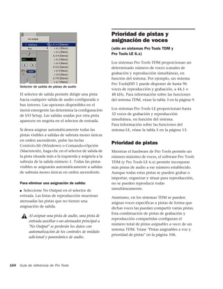 Prioridad de pistas y
                                                            asignación de voces
                                                            (sólo en sistemas Pro Tools TDM y
                                                            Pro Tools LE 6.x)

                                                            Los sistemas Pro Tools TDM proporcionan un
                                                            determinado número de voces (canales de
                                                            grabación y reproducción simultánea), en
                                                            función del sistema. Por ejemplo, un sistema
                                                            Pro Tools|HD 1 puede disponer de hasta 96
      Selector de salida de pistas de audio
                                                            voces de reproducción y grabación, a 44,1 o
      El selector de salida permite dirigir una pista       48 kHz. Para información sobre las funciones
      hacia cualquier salida de audio configurada o         del sistema TDM, véase la tabla 3 en la página 9.
      bus interno. Las opciones disponibles en el
      menú emergente las determina la configuración         Los sistemas Pro Tools LE proporcionan hasta
      de I/O Setup. Las salidas usadas por otra pista       32 voces de grabación y reproducción
      aparecen en negrita en el selector de entrada.        simultánea, en función del sistema.
                                                            Para información sobre las funciones del
      Si desea asignar automáticamente todas las            sistema LE, véase la tabla 5 en la página 13.
      pistas visibles a salidas de subruta mono únicas
      en orden ascendente, pulse las teclas
      Control+Alt (Windows) o Comando+Opción
                                                            Prioridad de pistas
      (Macintosh), haga clic en el selector de salida de    Mientras el hardware de Pro Tools permite un
      la pista situada más a la izquierda y asígnela a la   número máximo de voces, el software Pro Tools
      subruta de la salida número 1. Todas las pistas       TDM (y Pro Tools LE 6.x) permite incorporar
      visibles se asignarán automáticamente a salidas       más pistas de audio a ese número establecido.
      de subruta mono únicas en orden ascendente.           Aunque todas estas pistas se pueden grabar o
                                                            importar, organizar y situar para reproducción,
      Para eliminar una asignación de salida:               no se pueden reproducir todas
      ■ Seleccione No Output en el selector de
                                                            simultáneamente.
      entrada. Las listas de reproducción muestran          Asimismo, en los sistemas TDM se pueden
      atenuadas las pistas que no tienen una                asignar voces específicas a pistas de forma que
      asignación de salida.                                 dichas voces las puedan compartir varias pistas.
                                                            Esta combinación de pistas de grabación y
           Al asignar una pista de audio, una pista de
                                                            reproducción compartidas configuran el
           entrada auxiliar o un atenuador principal a
                                                            número total de pistas asignables a voces de un
           "No Output" se perderán los datos con
                                                            sistema TDM. Véase "Pistas asignables a voz y
           automatización de los controles de módulo
                                                            prioridad de pistas" en la página 106.
           adicional y panorámico de audio.




104   Guía de referencia de Pro Tools
 