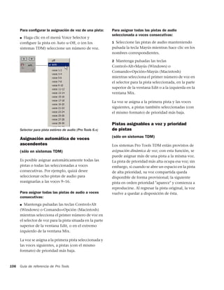 Para conﬁgurar la asignación de voz de una pista:      Para asignar todas las pistas de audio
                                                             seleccionada a voces consecutivas:
      ■  Haga clic en el menú Voice Selector y
      conﬁgure la pista en Auto u Off, o (en los             1 Seleccione las pistas de audio manteniendo
      sistemas TDM) seleccione un número de voz.             pulsada la tecla Mayús mientras hace clic en los
                                                             nombres correspondientes.

                                                             2 Mantenga pulsadas las teclas
                                                             Control+Alt+Mayús (Windows) o
                                                             Comando+Opción+Mayús (Macintosh)
                                                             mientras selecciona el primer número de voz en
                                                             el selector para la pista seleccionada, en la parte
                                                             superior de la ventana Edit o a la izquierda en la
                                                             ventana Mix.

                                                             La voz se asigna a la primera pista y las voces
                                                             siguientes, a pistas también seleccionadas (con
                                                             el mismo formato) de prioridad más baja.


                                                             Pistas asignables a voz y prioridad
      Selector para pista estéreo de audio (Pro Tools 6.x)   de pistas
                                                             (sólo en sistemas TDM)
      Asignación automática de voces
      ascendentes                                            Los sistemas Pro Tools TDM están provistos de
      (sólo en sistemas TDM)                                 asignación dinámica de voz; con esta función, se
                                                             puede asignar más de una pista a la misma voz.
      Es posible asignar automáticamente todas las           La pista de prioridad más alta ocupa esa voz; sin
      pistas o todas las seleccionadas a voces               embargo, si cuando se abre un espacio en la pista
      consecutivas. Por ejemplo, quizá desee                 de alta prioridad, su voz compartida queda
      seleccionar ocho pistas de audio para                  disponible de forma provisional; la siguiente
      reasignarlas a las voces 9–16.                         pista en orden prioridad "aparece" y comienza a
                                                             reproducirse. Al regresar la pista original, la voz
      Para asignar todas las pistas de audio a voces         vuelve a quedar a disposición de ésta.
      consecutivas:
      ■  Mantenga pulsadas las teclas Control+Alt
      (Windows) o Comando+Opción (Macintosh)
      mientras selecciona el primer número de voz en
      el selector de voz para la pista situada en la parte
      superior de la ventana Edit, o en el extremo
      izquierdo de la ventana Mix.

      La voz se asigna a la primera pista seleccionada y
      las voces siguientes, a pistas (con el mismo
      formato) de prioridad más baja.



106   Guía de referencia de Pro Tools
 