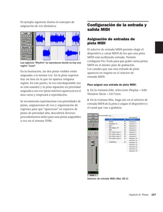 El ejemplo siguiente ilustra el concepto de
asignación de voz dinámica:                            Conﬁguración de la entrada y
                                                       salida MIDI

                                                       Asignación de entradas de
                                                       pista MIDI
                                                       El selector de entrada MIDI permite elegir el
                                                       dispositivo y canal MIDI de los que una pista
                                                       MIDI está recibiendo entrada. Permite
                                                       conﬁgurar Pro Tools para que grabe varias pistas
Las regiones "Rhythm" se reproducen donde no hay una
región "Lead"                                          MIDI en el mismo pase de grabación.
                                                       Los canales que usa otra entrada de pista
En la ilustración, las dos pistas visibles están
                                                       aparecen en negrita en el selector de
asignadas a la misma voz. En la pista superior
                                                       entrada MIDI.
hay un área en la que no aparece ninguna
región. En este punto, la voz está disponible (no
                                                       Para asignar una entrada de pista MIDI:
se está usando) y la pista siguiente en prioridad
asignada a esa voz (pista inferior) aparecerá en el    1 En la ventana Edit, seleccione Display > Edit
área vacía y empezará a reproducirse.                  Window Show > I/O View.

                                                       2 En la ventana Mix, haga clic en el selector de
Se recomienda experimentar con prioridades de
                                                       entrada MIDI de la pista y asigne el dispositivo y
pistas, asignaciones de voz y organización de
                                                       el canal que van a grabarse.
regiones para que "aparezcan" en espacios de
pistas de prioridad alta; descubrirá diversos
procedimientos útiles para usar pistas asignables
a voz en el sistema TDM.




                                                       Selector de entrada MIDI (Mac OS X)




                                                                                             Capítulo 8: Pistas   107
 