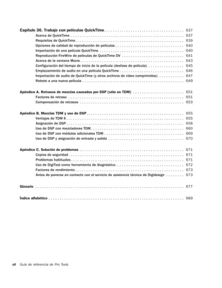 Capítulo 36. Trabajo con películas QuickTime . . . . . . . . . . . . . . . . . . . . . . . . . . . . . . . . . . . . 637
                   Acerca de QuickTime . . . . . . . . . . . . . . . . . . . . . . . . . . . . . . . . . . . . . . . . . . . . . . . . . . .      637
                   Requisitos de QuickTime. . . . . . . . . . . . . . . . . . . . . . . . . . . . . . . . . . . . . . . . . . . . . . . . .       639
                   Opciones de calidad de reproducción de películas . . . . . . . . . . . . . . . . . . . . . . . . . . . . . . .                 640
                   Importación de una película QuickTime . . . . . . . . . . . . . . . . . . . . . . . . . . . . . . . . . . . . . .              640
                   Reproducción FireWire de películas de QuickTime DV . . . . . . . . . . . . . . . . . . . . . . . . . . . .                     641
                   Acerca de la ventana Movie. . . . . . . . . . . . . . . . . . . . . . . . . . . . . . . . . . . . . . . . . . . . . . .        643
                   Configuración del tiempo de inicio de la película (desfase de película) . . . . . . . . . . . . . . . .                        645
                   Emplazamiento de audio en una película QuickTime . . . . . . . . . . . . . . . . . . . . . . . . . . . . .                     646
                   Importación de audio de QuickTime (y otros archivos de vídeo comprimidos). . . . . . . . . . . .                               647
                   Rebote a una nueva película . . . . . . . . . . . . . . . . . . . . . . . . . . . . . . . . . . . . . . . . . . . . . .        649


      Apéndice A. Retrasos de mezclas causados por DSP (sólo en TDM) . . . . . . . . . . . . . . . . . . . . . . . 651
              Factores de retraso . . . . . . . . . . . . . . . . . . . . . . . . . . . . . . . . . . . . . . . . . . . . . . . . . . . . 651
              Compensación de retrasos . . . . . . . . . . . . . . . . . . . . . . . . . . . . . . . . . . . . . . . . . . . . . . . 653


      Apéndice B. Mezclas TDM y uso de DSP. . . . . . . . . . . . . . . . . . . . . . . . . . . . . . . . . . . . . . . . . . . .                 655
              Ventajas de TDM II . . . . . . . . . . . . . . . . . . . . . . . . . . . . . . . . . . . . . . . . . . . . . . . . . . . . .        655
              Asignación de DSP . . . . . . . . . . . . . . . . . . . . . . . . . . . . . . . . . . . . . . . . . . . . . . . . . . . . .         658
              Uso de DSP con mezcladores TDM . . . . . . . . . . . . . . . . . . . . . . . . . . . . . . . . . . . . . . . . . .                  660
              Uso de DSP con módulos adicionales TDM . . . . . . . . . . . . . . . . . . . . . . . . . . . . . . . . . . . .                      669
              Uso de DSP y asignación de entrada y salida . . . . . . . . . . . . . . . . . . . . . . . . . . . . . . . . . .                     670


      Apéndice C. Solución de problemas . . . . . . . . . . . . . . . . . . . . . . . . . . . . . . . . . . . . . . . . . . . . . . .             671
              Copias de seguridad . . . . . . . . . . . . . . . . . . . . . . . . . . . . . . . . . . . . . . . . . . . . . . . . . . . .         671
              Problemas habituales . . . . . . . . . . . . . . . . . . . . . . . . . . . . . . . . . . . . . . . . . . . . . . . . . . .          671
              Uso de DigiTest como herramienta de diagnóstico. . . . . . . . . . . . . . . . . . . . . . . . . . . . . . .                        672
              Factores de rendimiento . . . . . . . . . . . . . . . . . . . . . . . . . . . . . . . . . . . . . . . . . . . . . . . . .           673
              Antes de ponerse en contacto con el servicio de asistencia técnica de Digidesign . . . . . . . .                                    673


      Glosario . . . . . . . . . . . . . . . . . . . . . . . . . . . . . . . . . . . . . . . . . . . . . . . . . . . . . . . . . . . . . . . . . . . 677


      Índice alfabético . . . . . . . . . . . . . . . . . . . . . . . . . . . . . . . . . . . . . . . . . . . . . . . . . . . . . . . . . . . . . 689




xii   Guía de referencia de Pro Tools
 