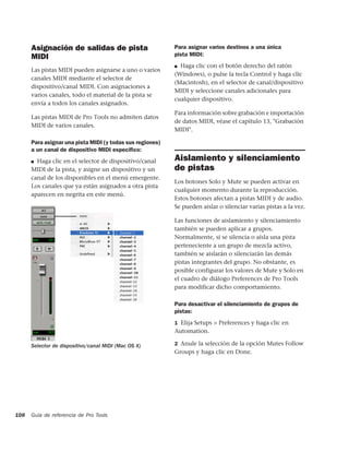 Asignación de salidas de pista                       Para asignar varios destinos a una única
      MIDI                                                 pista MIDI:
                                                           ■ Haga clic con el botón derecho del ratón
      Las pistas MIDI pueden asignarse a uno o varios
                                                           (Windows), o pulse la tecla Control y haga clic
      canales MIDI mediante el selector de
                                                           (Macintosh), en el selector de canal/dispositivo
      dispositivo/canal MIDI. Con asignaciones a
                                                           MIDI y seleccione canales adicionales para
      varios canales, todo el material de la pista se
                                                           cualquier dispositivo.
      envía a todos los canales asignados.
                                                           Para información sobre grabación e importación
      Las pistas MIDI de Pro Tools no admiten datos
                                                           de datos MIDI, véase el capítulo 13, "Grabación
      MIDI de varios canales.
                                                           MIDI".

      Para asignar una pista MIDI (y todas sus regiones)
      a un canal de dispositivo MIDI especíﬁco:
      ■ Haga clic en el selector de dispositivo/canal      Aislamiento y silenciamiento
      MIDI de la pista, y asigne un dispositivo y un       de pistas
      canal de los disponibles en el menú emergente.
                                                           Los botones Solo y Mute se pueden activar en
      Los canales que ya están asignados a otra pista
                                                           cualquier momento durante la reproducción.
      aparecen en negrita en este menú.
                                                           Estos botones afectan a pistas MIDI y de audio.
                                                           Se pueden aislar o silenciar varias pistas a la vez.

                                                           Las funciones de aislamiento y silenciamiento
                                                           también se pueden aplicar a grupos.
                                                           Normalmente, si se silencia o aísla una pista
                                                           perteneciente a un grupo de mezcla activo,
                                                           también se aislarán o silenciarán las demás
                                                           pistas integrantes del grupo. No obstante, es
                                                           posible configurar los valores de Mute y Solo en
                                                           el cuadro de diálogo Preferences de Pro Tools
                                                           para modificar dicho comportamiento.

                                                           Para desactivar el silenciamiento de grupos de
                                                           pistas:
                                                           1 Elija Setups > Preferences y haga clic en
                                                           Automation.

      Selector de dispositivo/canal MIDI (Mac OS X)        2 Anule la selección de la opción Mutes Follow
                                                           Groups y haga clic en Done.




108   Guía de referencia de Pro Tools
 