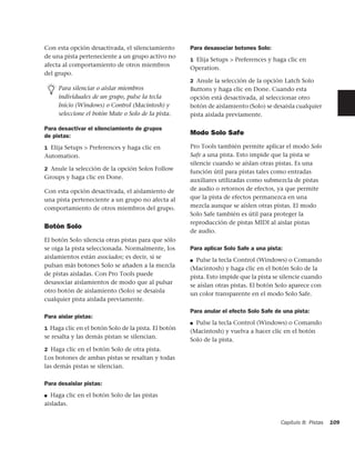 Con esta opción desactivada, el silenciamiento       Para desasociar botones Solo:
de una pista perteneciente a un grupo activo no
                                                     1 Elija Setups > Preferences y haga clic en
afecta al comportamiento de otros miembros
                                                     Operation.
del grupo.
                                                     2 Anule la selección de la opción Latch Solo
     Para silenciar o aislar miembros                Buttons y haga clic en Done. Cuando esta
     individuales de un grupo, pulse la tecla        opción está desactivada, al seleccionar otro
     Inicio (Windows) o Control (Macintosh) y        botón de aislamiento (Solo) se desaisla cualquier
     seleccione el botón Mute o Solo de la pista.    pista aislada previamente.

Para desactivar el silenciamiento de grupos
de pistas:                                           Modo Solo Safe

1 Elija Setups > Preferences y haga clic en          Pro Tools también permite aplicar el modo Solo
Automation.                                          Safe a una pista. Esto impide que la pista se
                                                     silencie cuando se aíslan otras pistas. Es una
2 Anule la selección de la opción Solos Follow
                                                     función útil para pistas tales como entradas
Groups y haga clic en Done.
                                                     auxiliares utilizadas como submezcla de pistas
Con esta opción desactivada, el aislamiento de       de audio o retornos de efectos, ya que permite
una pista perteneciente a un grupo no afecta al      que la pista de efectos permanezca en una
comportamiento de otros miembros del grupo.          mezcla aunque se aíslen otras pistas. El modo
                                                     Solo Safe también es útil para proteger la
                                                     reproducción de pistas MIDI al aislar pistas
Botón Solo
                                                     de audio.
El botón Solo silencia otras pistas para que sólo
se oiga la pista seleccionada. Normalmente, los      Para aplicar Solo Safe a una pista:
aislamientos están asociados; es decir, si se
                                                     ■ Pulse la tecla Control (Windows) o Comando
pulsan más botones Solo se añaden a la mezcla
                                                     (Macintosh) y haga clic en el botón Solo de la
de pistas aisladas. Con Pro Tools puede
                                                     pista. Esto impide que la pista se silencie cuando
desasociar aislamientos de modo que al pulsar
                                                     se aíslan otras pistas. El botón Solo aparece con
otro botón de aislamiento (Solo) se desaisla
                                                     un color transparente en el modo Solo Safe.
cualquier pista aislada previamente.
                                                     Para anular el efecto Solo Safe de una pista:
Para aislar pistas:
                                                     ■ Pulse la tecla Control (Windows) o Comando
1 Haga clic en el botón Solo de la pista. El botón
                                                     (Macintosh) y vuelva a hacer clic en el botón
se resalta y las demás pistan se silencian.
                                                     Solo de la pista.
2 Haga clic en el botón Solo de otra pista.
Los botones de ambas pistas se resaltan y todas
las demás pistas se silencian.

Para desaislar pistas:
■ Haga clic en el botón Solo de las pistas
aisladas.


                                                                                       Capítulo 8: Pistas   109
 