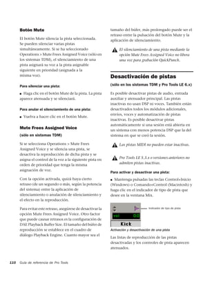 Botón Mute                                             tamaño del búfer, más prolongado puede ser el
                                                             retraso entre la pulsación del botón Mute y la
      El botón Mute silencia la pista seleccionada.          aplicación de silenciamiento.
      Se pueden silenciar varias pistas
      simultáneamente. Si se ha seleccionado                      El silenciamiento de una pista mediante la
      Operations > Mute Frees Assigned Voice (sólo en             opción Mute Frees Assigned Voice no libera
      los sistemas TDM), el silenciamiento de una                 una voz para grabación QuickPunch.
      pista asignará su voz a la pista asignable
      siguiente en prioridad (asignada a la
      misma voz).                                            Desactivación de pistas
      Para silenciar una pista:                              (sólo en los sistemas TDM y Pro Tools LE 6.x)

      ■ Haga clic en el botón Mute de la pista. La pista     Es posible desactivar pistas de audio, entrada
      aparece atenuada y se silenciará.                      auxiliar y atenuador principal. Las pistas
                                                             inactivas no usan DSP ni voces. También están
      Para anular el silenciamiento de una pista:            desactivados todos los módulos adicionales,
                                                             envíos, voces y automatización de pistas
      ■   Vuelva a hacer clic en el botón Mute.
                                                             inactivas. Es posible desactivar pistas
                                                             automáticamente si una sesión está abierta en
      Mute Frees Assigned Voice                              un sistema con menos potencia DSP que la del
      (sólo en sistemas TDM)                                 sistema en que se creó la sesión.

      Si se selecciona Operations > Mute Frees                    Las pistas MIDI no pueden estar inactivas.
      Assigned Voice y se silencia una pista, se
      desactiva la reproducción de dicha pista y se
      asigna el control de la voz a la siguiente pista en
                                                                  Pro Tools LE 5.3.x o versiones anteriores no
      orden de prioridad que tenga la misma
                                                                  admiten pistas inactivas.
      asignación de voz.
                                                             Para activar y desactivar una pista:
      Con la opción activada, quizá haya cierto              ■ Mantenga pulsadas las teclas Control+Inicio

      retraso (de un segundo o más, según la potencia        (Windows) o Comando+Control (Macintosh) y
      del sistema) entre la aplicación de                    haga clic en el indicador de tipo de pista que
      silenciamiento o anulación de silenciamiento y         desee en la ventana Mix.
      el efecto en la reproducción.

      Para evitar este retraso, asegúrese de desactivar la                            Indicador de tipo de pista

      opción Mute Frees Assigned Voice. Otro factor
      que puede causar retrasos es la configuración de
      DAE Playback Buffer Size. El tamaño del búfer de
      reproducción se establece en el cuadro de              Activación y desactivación de una pista
      diálogo Playback Engine. Cuanto mayor sea el
                                                             Las listas de reproducción de las pistas
                                                             desactivadas y los controles de pista aparecen
                                                             atenuados.


110   Guía de referencia de Pro Tools
 