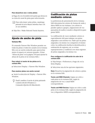 Para desactivar una o varias pistas:
1 Haga clic en el nombre de la pista que desea en
                                                     Codiﬁcación de pistas
su cinta de canal de pista para seleccionarla.
                                                     mediante colores
                                                     La preferencia de presentación de la ventana
      Para seleccionar varias pistas, mantenga
                                                     Edit determina los colores de formas de onda y
      pulsada la tecla Mayús mientras hace clic
                                                     datos MIDI en esa ventana. Los colores se
      en sus nombres.
                                                     pueden aplicar a grupos, asignaciones de voz
2 Elija File > Make Selected Tracks Inactive.        para pistas de audio y canales o dispositivos para
                                                     pistas MIDI.

                                                     La codificación de voces mediante colores es
Ajuste de ancho de pista                             especialmente útil para trabajar con pistas
                                                     asignadas a una misma voz. Dado que las pistas
Ventana Mix
                                                     asignadas a la misma voz comparten el mismo
El comando Narrow Mix Window permite ver             color, la codificación facilita la identificación y
todas las pistas o todos los canales en la ventana   ordenación de regiones; así, se evitan
Mix con un ancho reducido para aprovechar            superposiciones y conflictos con otras regiones
mejor el espacio en sesiones grandes. (Véase         de pistas asignadas a la misma voz.
"Altura de pista" en la página 219 para ajustar la
altura de la pista en la ventana Edit.)              Para conﬁgurar la codiﬁcación de color de la
                                                     ventana Edit:
Para reducir el ancho de las pistas en la            1 Elija Setups > Preferences y haga clic en la
ventana Mix:                                         ﬁcha Display.
■   Seleccione Display > Narrow Mix Window.          2 Seleccione una de las opciones siguientes:

Para mostrar pistas con ancho normal:                None Desactiva la asignación de colores a pistas
                                                     en la ventana Edit.
■Anule la selección de Display > Narrow Mix
Window.                                              Tracks and MIDI Channels Asigna un color a
                                                     cada pista en la ventana Edit, según la
      Puede cambiar el ancho de pista pulsando
                                                     asignación de voz y canal MIDI
      Control+Alt+M (Windows) o
                                                     correspondiente.
      Comando+Opción+M (Macintosh).
                                                     Tracks and MIDI Devices Asigna un color a cada
                                                     pista en la ventana Edit, según la asignación de
                                                     voz y dispositivo MIDI correspondiente.




                                                                                        Capítulo 8: Pistas   111
 