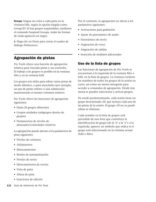Groups Asigna un color a cada pista en la            Por el contrario, la agrupación no afecta a los
      ventana Edit, según la opción elegida como           parámetros siguientes:
      Group ID. Si hay grupos suspendidos, mediante        • Activaciones para grabación
      el comando Suspend Groups, todas las formas
      de onda aparecen en negro.                           • Ajuste de panorámico de audio
                                                           • Panorámico de envío
      3 Haga clic en Done para cerrar el cuadro de
      diálogo Preferences.                                 • Asignación de voces
                                                           • Asignación de salidas
                                                           • Inserción de módulos adicionales
      Agrupación de pistas
      Pro Tools ofrece una función de agrupación           Uso de la lista de grupos
      relativa para vincular pistas y sus controles.
                                                           Las funciones de agrupación de Pro Tools se
      El trabajo con grupos es posible en la ventana
                                                           encuentran a la izquierda de la ventana Mix o
      Mix y en la ventana Edit.
                                                           Edit, en la lista de grupos. La ventana contiene
      Los grupos son útiles para editar varias pistas de   los nombres de todos los grupos de la sesión en
      modo idéntico, o para mezclarlas (por ejemplo,       curso, así como un menú emergente para
      un par de pistas estéreo o una submezcla)            acceder a comandos de agrupación. Desde este
      manteniendo el mismo volumen relativo.               menú se pueden seleccionar y activar grupos.

      Pro Tools ofrece las funciones de agrupación         De modo predeterminado, cada sesión tiene un
      siguientes:                                          grupo denominado All, que incluye cada una de
                                                           las pistas de la sesión. El grupo All no se puede
      • Hasta 26 grupos diferentes
                                                           editar ni eliminar.
      • Grupos anidados (subgrupos dentro de
        grupos)                                            Cada nombre en la lista de grupos está
                                                           precedido de una letra que constituye la
      • Permanencia de niveles de
                                                           identificación de grupo (de la "a" a la "z"); a la
        atenuador/controlador relativos
                                                           izquierda, aparece un símbolo que indica si el
      La agrupación puede afectar a los parámetros de      grupo está seleccionado en la ventana actual
      pista siguientes:                                    (Edit o Mix).

      • Niveles de volumen
      • Aislamientos
      • Silenciamientos
      • Modos de automatización
      • Niveles de envío
      • Silenciamientos de envíos
      • Vista de pista
      • Altura de pista
      • Funciones de edición

112   Guía de referencia de Pro Tools
 