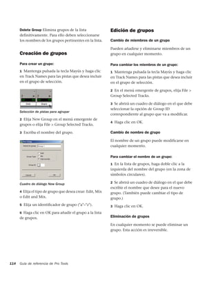 Delete Group Elimina grupos de la lista               Edición de grupos
      definitivamente. Para ello deben seleccionarse
      los nombres de los grupos pertinentes en la lista.    Cambio de miembros de un grupo

                                                            Pueden añadirse y eliminarse miembros de un
      Creación de grupos                                    grupo en cualquier momento.

      Para crear un grupo:                                  Para cambiar los miembros de un grupo:
      1 Mantenga pulsada la tecla Mayús y haga clic         1 Mantenga pulsada la tecla Mayús y haga clic
      en Track Names para las pistas que desea incluir      en Track Names para las pistas que desea incluir
      en el grupo de selección.                             en el grupo de selección.

                                                            2 En el menú emergente de grupos, elija File >
                                                            Group Selected Tracks.

                                                            3 Se abrirá un cuadro de diálogo en el que debe
                                                            seleccionar la opción de Group ID
      Selección de pistas para agrupar
                                                            correspondiente al grupo que va a modiﬁcar.
      2 Elija New Group en el menú emergente de
                                                            4 Haga clic en OK.
      grupos o elija File > Group Selected Tracks.

      3 Escriba el nombre del grupo.                        Cambio de nombre de grupo

                                                            El nombre de un grupo puede modificarse en
                                                            cualquier momento.

                                                            Para cambiar el nombre de un grupo:
                                                            1 En la lista de grupos, haga doble clic a la
                                                            izquierda del nombre del grupo (en la zona de
                                                            símbolos circulares).

      Cuadro de diálogo New Group                           2 Se abrirá un cuadro de diálogo en el que debe
                                                            escribir el nombre que desee para el nuevo
      4 Elija el tipo de grupo que desea crear: Edit, Mix   grupo. (También puede cambiar el tipo de
      o Edit and Mix.                                       grupo.)
      5 Elija un identiﬁcador de grupo ("a"–"z").           3 Haga clic en OK.
      6 Haga clic en OK para añadir el grupo a la lista
      de grupos.                                            Eliminación de grupos

                                                            En cualquier momento se puede eliminar un
                                                            grupo. Esta acción es irreversible.




114   Guía de referencia de Pro Tools
 