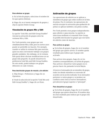 Para eliminar un grupo:                             Activación de grupos
1 En la lista de grupos, seleccione el nombre de
                                                    Las operaciones de edición no se aplican a
los que quiera eliminar.                            miembros de grupo que están ocultos en la lista
2 Haga clic en el menú emergente de grupos y        de pistas. Por el contrario, las operaciones de
elija la opción Delete Group.                       mezcla (excepto la activación para grabación de
                                                    pistas) se aplican también a las pistas ocultas.
Vinculación de grupos Mix y Edit                    Pro Tools permite crear grupos independientes
La opción "Link Mix and Edit Group Enables"         para edición o para mezclas. La opción se
vincula la activación de grupos entre las           selecciona mediante el comando New Group.
ventanas Mix y Edit.                                Es posible desvincular los grupos que son tanto
                                                    de edición como de mezclas.
Pro Tools permite crear grupos que son
simultáneamente Mix y Edit, pero en ciertos casos   Para activar un grupo:
puede ser preferible no hacerlo. Por ejemplo,
                                                    ■ En la lista de grupos, haga clic en el nombre
cuando se utiliza la ventana Mix para mezclas,
                                                    del grupo que quiere activar. El nombre queda
quizá sea más conveniente trabajar con grupos
                                                    resaltado para indicar que el grupo está
grandes anidados. Sin embargo, en la ventana
                                                    activado.
Edit quizá desee efectuar modificaciones en un
grupo más pequeño. Se puede desactivar la           Para activar otros grupos, haga clic en los
preferencia Link Mix and Edit Group Enables.        nombres correspondientes, en la lista de grupos.
De este modo, podrá trabajar con grupos             Para activar y desactivar varios grupos no es
diferentes en cada ventana.                         preciso hacer clic pulsando la tecla Mayús.

Para desvincular grupos de mezcla y de edición:     Al mover el atenuador de un miembro de grupo,
                                                    todos los demás miembros se moverán de
1 Elija Setups > Preferences y haga clic en
                                                    acuerdo con la acción realizada. Si un atenuador
Operation.
                                                    pertenece a varios grupos y se produce un
2 Anule la selección de la opción "Link Mix and     conflicto entre éstos al mover atenuadores,
Edit Group Enables" y haga clic en Done.            prevalecerá el grupo superior o "principal".

                                                    Para desactivar un grupo:
                                                    ■ En la lista de grupos, haga clic en el nombre

                                                    del grupo que quiere desactivar. El nombre deja
                                                    de estar resaltado para indicar que el grupo está
                                                    desactivado.




                                                                                     Capítulo 8: Pistas   115
 