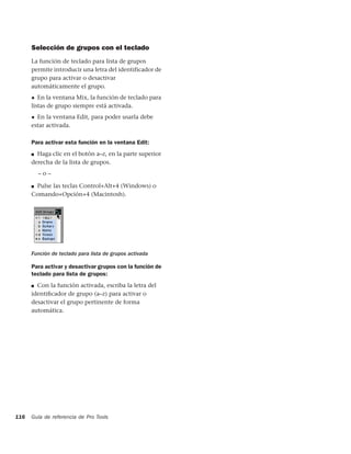 Selección de grupos con el teclado
      La función de teclado para lista de grupos
      permite introducir una letra del identificador de
      grupo para activar o desactivar
      automáticamente el grupo.
      ◆ En la ventana Mix, la función de teclado para
      listas de grupo siempre está activada.
      ◆ En la ventana Edit, para poder usarla debe
      estar activada.

      Para activar esta función en la ventana Edit:
      ■ Haga clic en el botón a–z, en la parte superior
      derecha de la lista de grupos.
          –o–

      ■Pulse las teclas Control+Alt+4 (Windows) o
      Comando+Opción+4 (Macintosh).




      Función de teclado para lista de grupos activada

      Para activar y desactivar grupos con la función de
      teclado para lista de grupos:
      ■ Con la función activada, escriba la letra del

      identiﬁcador de grupo (a–z) para activar o
      desactivar el grupo pertinente de forma
      automática.




116   Guía de referencia de Pro Tools
 