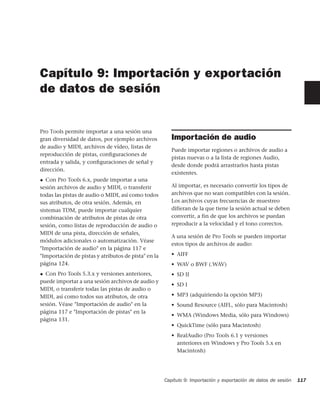 Capítulo 9: Importación y exportación
de datos de sesión


Pro Tools permite importar a una sesión una
gran diversidad de datos, por ejemplo archivos          Importación de audio
de audio y MIDI, archivos de vídeo, listas de
                                                        Puede importar regiones o archivos de audio a
reproducción de pistas, conﬁguraciones de
                                                        pistas nuevas o a la lista de regiones Audio,
entrada y salida, y conﬁguraciones de señal y
                                                        desde donde podrá arrastrarlos hasta pistas
dirección.
                                                        existentes.
◆  Con Pro Tools 6.x, puede importar a una
sesión archivos de audio y MIDI, o transferir           Al importar, es necesario convertir los tipos de
todas las pistas de audio o MIDI, así como todos        archivos que no sean compatibles con la sesión.
sus atributos, de otra sesión. Además, en               Los archivos cuyas frecuencias de muestreo
sistemas TDM, puede importar cualquier                  difieran de la que tiene la sesión actual se deben
combinación de atributos de pistas de otra              convertir, a fin de que los archivos se puedan
sesión, como listas de reproducción de audio o          reproducir a la velocidad y el tono correctos.
MIDI de una pista, dirección de señales,
                                                        A una sesión de Pro Tools se pueden importar
módulos adicionales o automatización. Véase
                                                        estos tipos de archivos de audio:
"Importación de audio" en la página 117 e
"Importación de pistas y atributos de pista" en la      • AIFF
página 124.                                             • WAV o BWF (.WAV)
◆ Con Pro Tools 5.3.x y versiones anteriores,           • SD II
puede importar a una sesión archivos de audio y
                                                        • SD I
MIDI, o transferir todas las pistas de audio o
MIDI, así como todos sus atributos, de otra             • MP3 (adquiriendo la opción MP3)
sesión. Véase "Importación de audio" en la              • Sound Resource (AIFL, sólo para Macintosh)
página 117 e "Importación de pistas" en la
                                                        • WMA (Windows Media, sólo para Windows)
página 131.
                                                        • QuickTime (sólo para Macintosh)
                                                        • RealAudio (Pro Tools 6.1 y versiones
                                                          anteriores en Windows y Pro Tools 5.x en
                                                          Macintosh)




                                                     Capítulo 9: Importación y exportación de datos de sesión   117
 