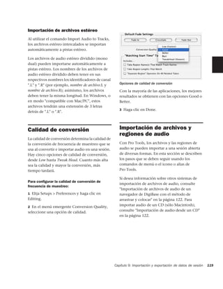 Importación de archivos estéreo
Al utilizar el comando Import Audio to Tracks,
los archivos estéreo intercalados se importan
automáticamente a pistas estéreo.

Los archivos de audio estéreo dividido (mono
dual) pueden importarse automáticamente a
pistas estéreo. Los nombres de los archivos de
audio estéreo dividido deben tener en sus
respectivos nombres los identiﬁcadores de canal
".L" y ".R" (por ejemplo, nombre de archivo.L y       Opciones de calidad de conversión
nombre de archivo.R); asimismo, los archivos          Con la mayoría de las aplicaciones, los mejores
deben tener la misma longitud. En Windows, o          resultados se obtienen con las opciones Good o
en modo "compatible con Mac/PC", estos                Better.
archivos tendrán una extensión de 3 letras
                                                      3 Haga clic en Done.
detrás de ".L" o ".R".



Calidad de conversión                                 Importación de archivos y
                                                      regiones de audio
La calidad de conversión determina la calidad de
la conversión de frecuencia de muestreo que se        Con Pro Tools, los archivos y las regiones de
usa al convertir e importar audio en una sesión.      audio se pueden importar a una sesión abierta
Hay cinco opciones de calidad de conversión,          de diversas formas. En esta sección se describen
desde Low hasta Tweak Head. Cuanto más alta           los pasos que se deben seguir usando los
sea la calidad y mayor la conversión, más             comandos de menú o el icono o alias de
tiempo tardará.                                       Pro Tools.

                                                      Si desea información sobre otros sistemas de
Para conﬁgurar la calidad de conversión de
                                                      importación de archivos de audio, consulte
frecuencia de muestreo:
                                                      "Importación de archivos de audio de un
1 Elija Setups > Preferences y haga clic en           navegador de DigiBase con el método de
Editing.                                              arrastrar y colocar" en la página 122. Para
2 En el menú emergente Conversion Quality,
                                                      importar audio de un CD (sólo Macintosh),
seleccione una opción de calidad.                     consulte "Importación de audio desde un CD"
                                                      en la página 122.




                                                   Capítulo 9: Importación y exportación de datos de sesión   119
 
