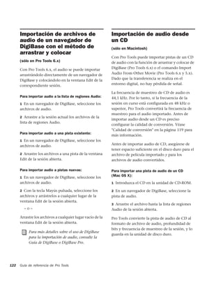 Importación de archivos de                            Importación de audio desde
      audio de un navegador de                              un CD
      DigiBase con el método de                             (sólo en Macintosh)
      arrastrar y colocar
                                                            Con Pro Tools puede importar pistas de un CD
      (sólo en Pro Tools 6.x)                               de audio con la función de arrastrar y colocar de
      Con Pro Tools 6.x, el audio se puede importar         DigiBase (Pro Tools 6.x) o el comando Import
      arrastrándolo directamente de un navegador de         Audio From Other Movie (Pro Tools 6.x y 5.x).
      DigiBase y colocándolo en la ventana Edit de la       Dado que la transferencia se realiza en el
      correspondiente sesión.                               entorno digital, no hay pérdida de señal.

                                                            La frecuencia de muestreo de CD de audio es
      Para importar audio a la lista de regiones Audio:     44,1 kHz. Por lo tanto, si la frecuencia de la
      1 En un navegador de DigiBase, seleccione los         sesión en curso está configurada en 48 kHz o
      archivos de audio.                                    superior, Pro Tools convertirá la frecuencia de
                                                            muestreo para el audio importado. Antes de
      2 Arrastre a la sesión actual los archivos de la
                                                            importar audio desde un CD es preciso
      lista de regiones Audio.
                                                            configurar la calidad de conversión. Véase
                                                            "Calidad de conversión" en la página 119 para
      Para importar audio a una pista existente:
                                                            más información.
      1 En un navegador de DigiBase, seleccione los
      archivos de audio.                                    Antes de importar audio de CD, asegúrese de
                                                            tener espacio suficiente en el disco duro para el
      2 Arrastre los archivos a una pista de la ventana     archivo de película importado y para los
      Edit de la sesión abierta.                            archivos de audio convertidos.

      Para importar audio a pistas nuevas:                  Para importar una pista de audio de un CD
      1 En un navegador de DigiBase, seleccione los
                                                            (Mac OS X):
      archivos de audio.                                    1 Introduzca el CD en la unidad de CD-ROM.

      2 Con la tecla Mayús pulsada, seleccione los          2 En un navegador de DigiBase, seleccione la
      archivos y arrástrelos a cualquier lugar de la        pista de audio.
      ventana Edit de la sesión abierta.
                                                            3 Arrastre el archivo hasta la lista de regiones
        –o–                                                 Audio de la sesión abierta.

      Arrastre los archivos a cualquier lugar vacío de la   Pro Tools convierte la pista de audio de CD al
      ventana Edit de la sesión abierta.                    formato de archivo de audio, profundidad de
                                                            bits y frecuencia de muestreo de la sesión, y lo
           Para más detalles sobre el uso de DigiBase
                                                            guarda en la unidad de disco duro.
           para la importación de audio, consulte la
           Guía de DigiBase o DigiBase Pro.




122   Guía de referencia de Pro Tools
 