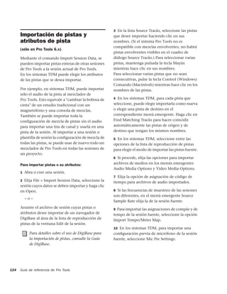 3 En la lista Source Tracks, seleccione las pistas
      Importación de pistas y                             que desee importar haciendo clic en sus
      atributos de pista                                  nombres. (Si el sistema Pro Tools no es
                                                          compatible con mezclas envolventes, no habrá
      (sólo en Pro Tools 6.x)
                                                          pistas envolventes visibles en el cuadro de
      Mediante el comando Import Session Data, se         diálogo Source Tracks.) Para seleccionar varias
      pueden importar pistas enteras de otras sesiones    pistas, mantenga pulsada la tecla Mayús
      de Pro Tools a la sesión actual de Pro Tools.       mientras hace clic en sus nombres.
      En los sistemas TDM puede elegir los atributos      Para seleccionar varias pistas que no sean
      de las pistas que se desea importar.                consecutivas, pulse la tecla Control (Windows)
                                                          Comando (Macintosh) mientras hace clic en los
      Por ejemplo, en sistemas TDM, puede importar        nombres de las pistas.
      sólo el audio de la pista al mezclador de
      Pro Tools. Esto equivale a "cambiar la bobina de    4 En los sistemas TDM, para cada pista que

      cinta" de un estudio tradicional con un             seleccione, puede elegir importarla como nueva
      magnetófono y una consola de mezclas.               o elegir una pista de destino en el
      También se puede importar toda la                   correspondiente menú emergente. Haga clic en
      configuración de mezcla de pistas sin el audio      Find Matching Tracks para hacer coincidir
      para importar una tira de canal y usarla en una     automáticamente las pistas de origen y de
      pista de la sesión. Al importar a una sesión o      destino que tengan los mismos nombres.
      plantilla de sesión la configuración de mezcla de   5 En los sistemas TDM, seleccione entre las
      todas las pistas, se puede usar de nuevo todo un    opciones de la lista de reproducción de pistas
      mezclador de Pro Tools en todas las sesiones de     para elegir el modo de importar las pistas fuente.
      un proyecto.
                                                          6 Si procede, elija las opciones para importar

      Para importar pistas o su atributos:                archivos de medios en los menús emergentes
                                                          Audio Media Options y Video Media Options.
      1 Abra o cree una sesión.
                                                          7 Elija la opción de asignación de código de
      2 Elija File > Import Session Data, seleccione la
                                                          tiempo para archivos de audio importados.
      sesión cuyos datos se deben importar y haga clic
      en Open.                                            8 Si las frecuencias de muestreo de las sesiones
                                                          son diferentes, en el menú emergente Source
        –o–
                                                          Sample Rate elija la de la sesión fuente.
      Arrastre el archivo de sesión cuyas pistas o        9 Para importar las asignaciones de compás y de
      atributos desee importar de un navegador de         tempo de la sesión fuente, seleccione la opción
      DigiBase al área de la lista de reproducción de     Import Tempo/Meter Map.
      pistas de la ventana Edit de la sesión.
                                                          10 En los sistemas TDM, para importar una
           Para detalles sobre el uso de DigiBase para    conﬁguración previa de micrófono de la sesión
           la importación de pistas, consulte la Guía     fuente, seleccione Mic Pre Settings.
           de DigiBase.




124   Guía de referencia de Pro Tools
 
