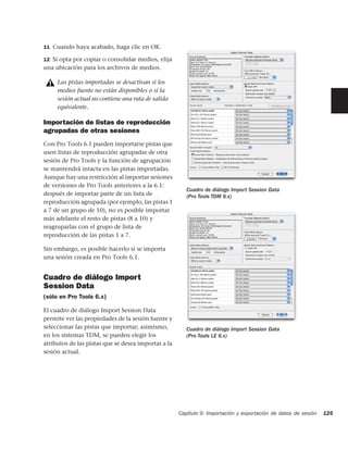 11 Cuando haya acabado, haga clic en OK.

12 Si opta por copiar o consolidar medios, elija
una ubicación para los archivos de medios.

     Las pistas importadas se desactivan si los
     medios fuente no están disponibles o si la
     sesión actual no contiene una ruta de salida
     equivalente.

Importación de listas de reproducción
agrupadas de otras sesiones
Con Pro Tools 6.1 pueden importarse pistas que
usen listas de reproducción agrupadas de otra
sesión de Pro Tools y la función de agrupación
se mantendrá intacta en las pistas importadas.
Aunque hay una restricción al importar sesiones
de versiones de Pro Tools anteriores a la 6.1:
                                                        Cuadro de diálogo Import Session Data
después de importar parte de un lista de                (Pro Tools TDM 6.x)
reproducción agrupada (por ejemplo, las pistas 1
a 7 de un grupo de 10), no es posible importar
más adelante el resto de pistas (8 a 10) y
reagruparlas con el grupo de lista de
reproducción de las pistas 1 a 7.

Sin embargo, es posible hacerlo si se importa
una sesión creada en Pro Tools 6.1.


Cuadro de diálogo Import
Session Data
(sólo en Pro Tools 6.x)

El cuadro de diálogo Import Session Data
permite ver las propiedades de la sesión fuente y
seleccionar las pistas que importar; asimismo,          Cuadro de diálogo Import Session Data
en los sistemas TDM, se pueden elegir los               (Pro Tools LE 6.x)
atributos de las pistas que se desea importar a la
sesión actual.




                                                     Capítulo 9: Importación y exportación de datos de sesión   125
 