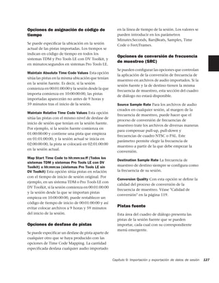 Opciones de asignación de código de                     en la línea de tiempo de la sesión. Los valores se
tiempo                                                  pueden introducir en los parámetros
                                                        Minutes:Seconds, Bars|Beats, Samples, Time
Se puede especiﬁcar la ubicación en la sesión           Code o Feet/Frames.
actual de las pistas importadas. Los tiempos se
indican en código de tiempo en todos los
                                                        Opciones de conversión de frecuencia
sistemas TDM y Pro Tools LE con DV Toolkit, y
                                                        de muestreo (SRC)
en minutos:segundos en sistemas Pro Tools LE.
                                                        Se pueden conﬁgurar las opciones que controlan
Maintain Absolute Time Code Values Esta opción
                                                        la aplicación de la conversión de frecuencia de
sitúa las pistas en la misma ubicación que tenían
                                                        muestreo en archivos de audio importados. Si la
en la sesión fuente. Es decir, si la sesión
                                                        sesión fuente y la de destino tienen la misma
comienza en 00:01:00:00 y la sesión desde la que
                                                        frecuencia de muestreo, esta sección del cuadro
importa comienza en 10:00:00:00, las pistas
                                                        de diálogo no estará disponible.
importadas aparecerán no antes de 9 horas y
59 minutos tras el inicio de la sesión.                 Source Sample Rate Para los archivos de audio
                                                        creados en cualquier sesión, al margen de la
Maintain Relative Time Code Values Esta opción
                                                        frecuencia de muestreo, puede hacer que el
sitúa las pistas con el mismo nivel de desfase de
                                                        proceso de conversión de frecuencias de
inicio de sesión que tenían en la sesión fuente.
                                                        muestreo trate los archivos de diversas maneras
Por ejemplo, si la sesión fuente comienza en
                                                        para compensar pull-up, pull-down y
01:00:00:00 y contiene una pista que empieza
                                                        frecuencias de cuadro NTSC o PAL. Este
en 01:01:00:00, y la sesión actual se inicia en
                                                        parámetro permite elegir la frecuencia de
02:00:00:00, la pista se colocará en 02:01:00:00
                                                        muestreo a partir de la que debe empezar la
en la sesión actual.
                                                        conversión.
Map Start Time Code to hh:mm:ss:ff (Todos los
                                                        Destination Sample Rate La frecuencia de
sistemas TDM y sistemas Pro Tools LE con DV
Toolkit) o hh:mm:ss (sistemas Pro Tools LE sin          muestreo de destino siempre se configura como
DV Toolkit) Esta opción sitúa pistas en relación        la frecuencia de su sesión.
con el tiempo de inicio de sesión original. Por
                                                        Conversion Quality Con esta opción se deﬁne la
ejemplo, en un sistema TDM o Pro Tools LE con
                                                        calidad del proceso de conversión de la
DV Toolkit, si la sesión comienza en 00:01:00:00
                                                        frecuencia de muestreo. Véase "Calidad de
y la sesión desde la que se importan pistas
                                                        conversión" en la página 119.
empieza en 10:00:00:00, puede restablecer un
código de tiempo de inicio de 00:01:00:00 y así
evitar colocar archivos a 9 horas y 59 minutos
                                                        Pistas fuente
del inicio de la sesión.                                Esta área del cuadro de diálogo presenta las
                                                        pistas de la sesión fuente que se pueden
Opciones de desfase de pistas                           importar, cada cual con su correspondiente
                                                        menú emergente.
Se puede especificar un desfase de pista aparte de
cualquier otro que se haya producido con las
opciones de Time Code Mapping. La cantidad
especificada desfasa cualquier audio importado


                                                     Capítulo 9: Importación y exportación de datos de sesión   127
 